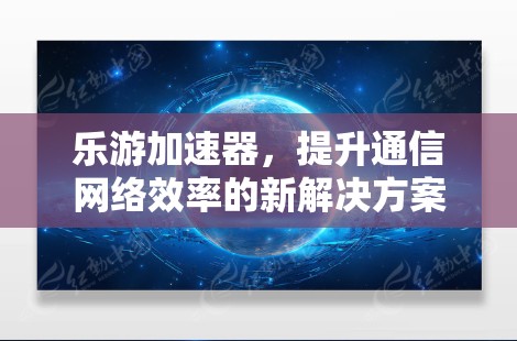 乐游加速器,提升通信网络效率的新解决方案 乐游加速器,提升通信网络效率的新解决方案