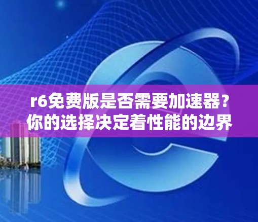 r6免费版是否需要加速器？你的选择决定着性能的边界