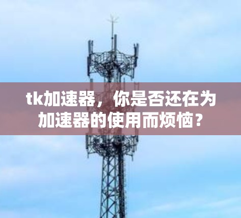 tk加速器,你是否还在为加速器的使用而烦恼? tk加速器,你是否还在为加速器的使用而烦恼?