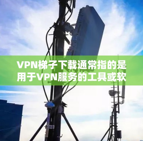 VPN梯子下载通常指的是用于VPN服务的工具或软件，通常以梯子为名，因为它们需要手动连接多个VPN服务器。以下是关于VPN梯子下载的一些信息和建议