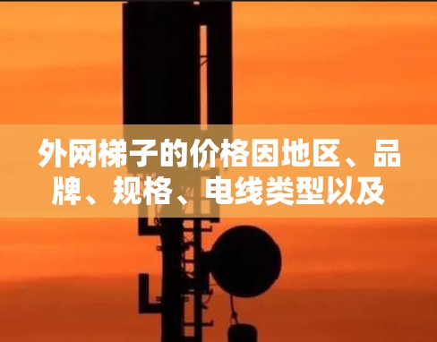 外网梯子的价格因地区、品牌、规格、电线类型以及使用需求而异。以下是一些常见的价格区间和购买建议