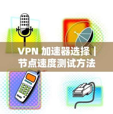 VPN 加速器选择|节点速度测试方法 VPN 加速器选择|节点速度测试方法