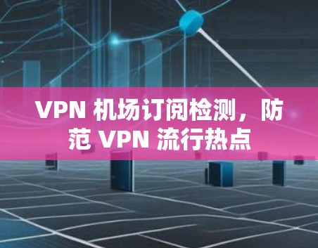 VPN 机场订阅检测,防范 VPN 流行热点 VPN 机场订阅检测,防范 VPN 流行热点
