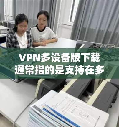 VPN多设备版下载通常指的是支持在多个设备上使用VPN功能的版本。这些版本通常需要在多个设备之间建立加密连接，确保数据的安全和传输。以下是几种常见的VPN多设备版下载方式和推荐