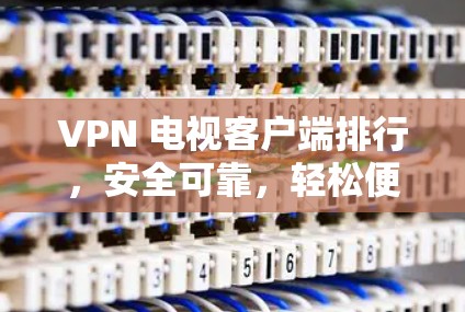 VPN 电视客户端排行，安全可靠，轻松便捷